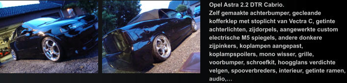 Opel Astra 2.2 DTR Cabrio. Zelf gemaakte achterbumper, gecleande kofferklep met stoplicht van Vectra C, getinte achterlichten, zijdorpels, aangewerkte custom  electrische M5 spiegels, andere donkere zijpinkers, koplampen aangepast, koplampspoilers, mono wisser, grille, voorbumper, schroefkit, hoogglans verdichte velgen, spooverbreders, interieur, getinte ramen, audio,…